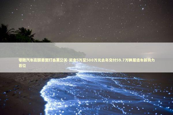 零跑汽车高额悬赏打击黑公关-奖金5万至500万元去年交付59.7万辆居造车新势力首位