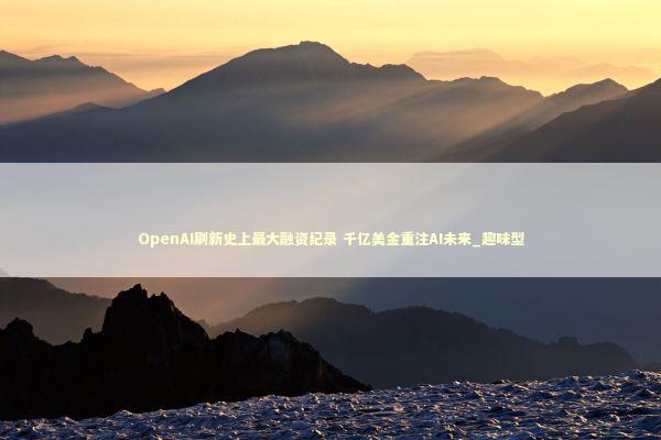 OpenAI刷新史上最大融资纪录 千亿美金重注AI未来_趣味型