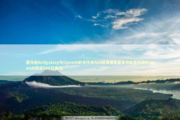 亚马逊AndyJassy与OpenAI的合作将为AI应用带来更多可能亚马逊向OpenAI投资500亿美元