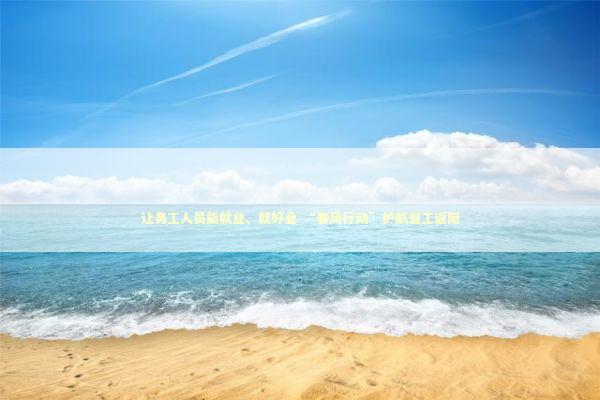 让务工人员能就业、就好业 “春风行动”护航复工返岗