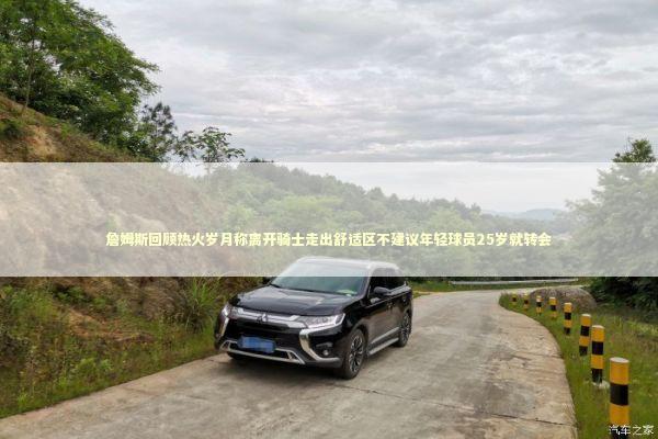 詹姆斯回顾热火岁月称离开骑士走出舒适区不建议年轻球员25岁就转会