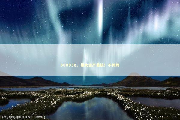 300936，重大资产重组！不停牌