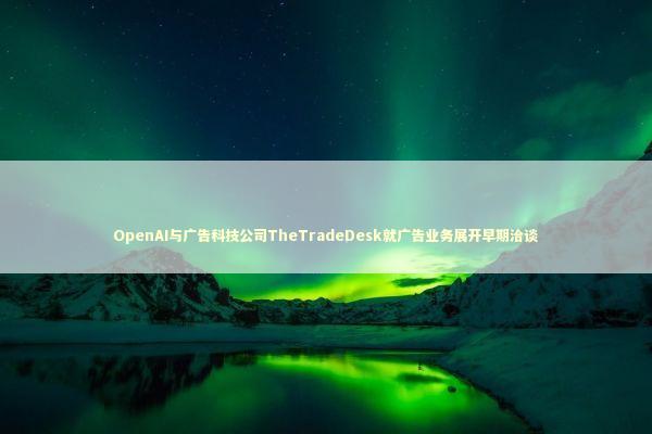 OpenAI与广告科技公司TheTradeDesk就广告业务展开早期洽谈