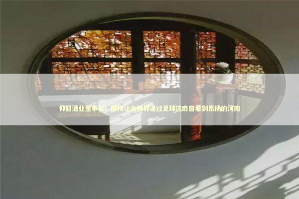 仰韶酒业董事长：期待让全世界通过足球这扇窗看到昂扬的河南