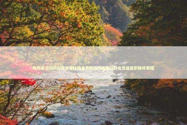 梅西首次访问白宫接受特朗普表彰迈阿密国际队史首座美职联杯荣耀