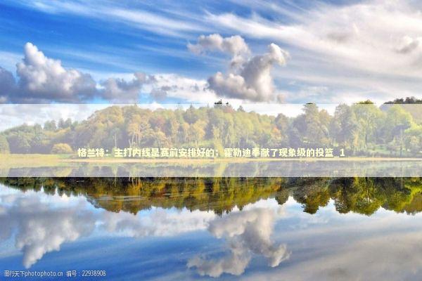 格兰特：主打内线是赛前安排好的；霍勒迪奉献了现象级的投篮_1