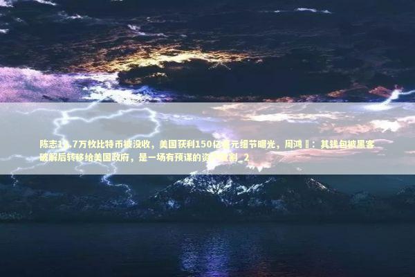 陈志12.7万枚比特币被没收，美国获利150亿美元细节曝光，周鸿祎：其钱包被黑客破解后转移给美国政府，是一场有预谋的资产收割_2
