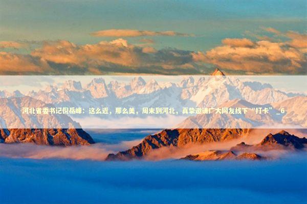 河北省委书记倪岳峰：这么近，那么美，周末到河北，真挚邀请广大网友线下“打卡”_6