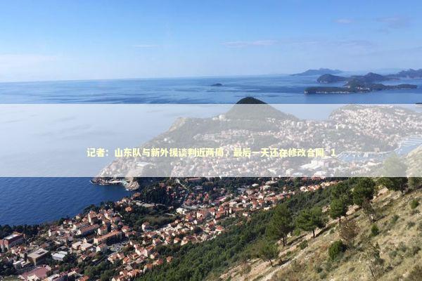 记者：山东队与新外援谈判近两周，最后一天还在修改合同_1