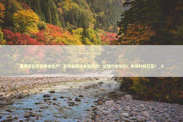 重要报告定调粮食生产！农牧渔板块涨势暂歇，估值仍处低位！布局时机已至？_6