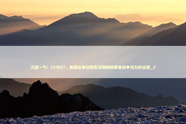 沆瀣一气！53对47，美国会参议院否决限制特朗普战争权力的议案_2